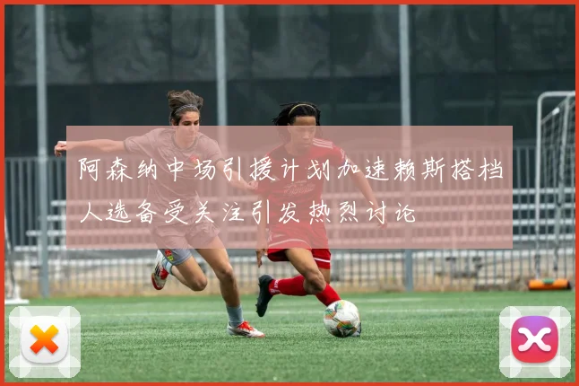 阿森纳中场引援计划加速赖斯搭档人选备受关注引发热烈讨论