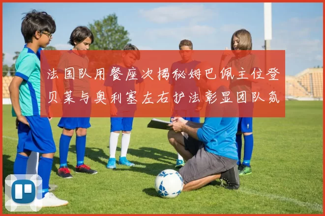 法国队用餐座次揭秘姆巴佩主位登贝莱与奥利塞左右护法彰显团队氛围