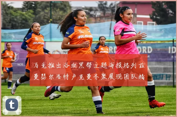 马竞推出浴血黑帮主题海报格列兹曼瑟尔洛特卢克曼齐聚展现团队精神