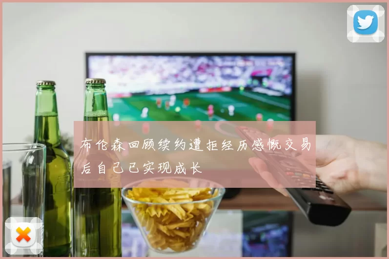 布伦森回顾续约遭拒经历感慨交易后自己已实现成长
