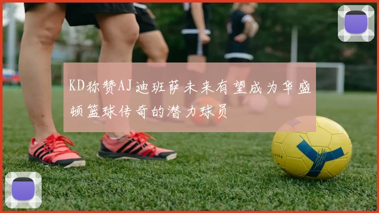 KD称赞AJ迪班萨未来有望成为华盛顿篮球传奇的潜力球员