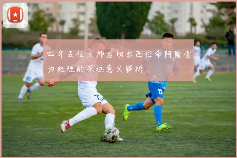 四年五位主帅后切尔西任命阿隆索为经理的深远意义解析