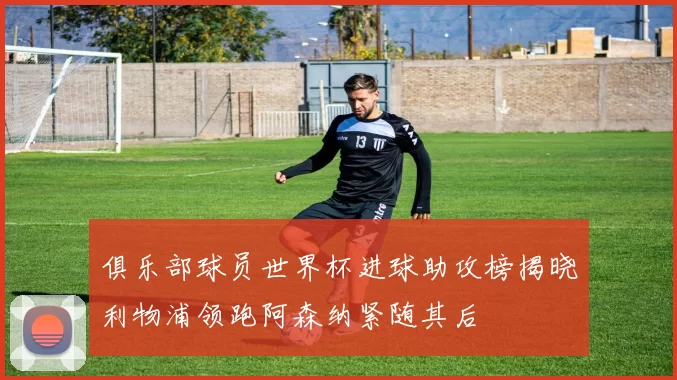 俱乐部球员世界杯进球助攻榜揭晓利物浦领跑阿森纳紧随其后