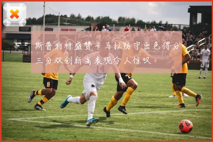 斯普利特盛赞卡马拉防守出色得分三分双创新高表现令人惊叹