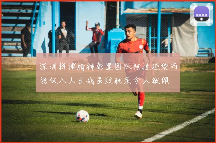 深圳拼搏精神彰显团队韧性连续两场仅八人出战虽败犹荣令人敬佩