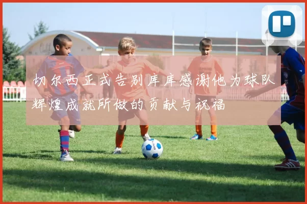 切尔西正式告别库库感谢他为球队辉煌成就所做的贡献与祝福