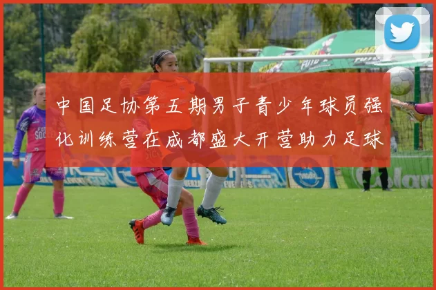 中国足协第五期男子青少年球员强化训练营在成都盛大开营助力足球未来发展