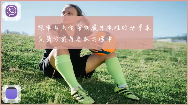 绿军与杰伦布朗展开艰难对话寻求交易方案与各队沟通中