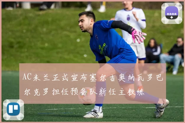 AC米兰正式宣布塞尔吉奥纳瓦罗巴尔克罗担任预备队新任主教练