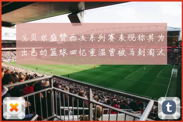 戈贝尔盛赞西决系列赛表现称其为出色的篮球回忆重温曾被马刺淘汰的经历