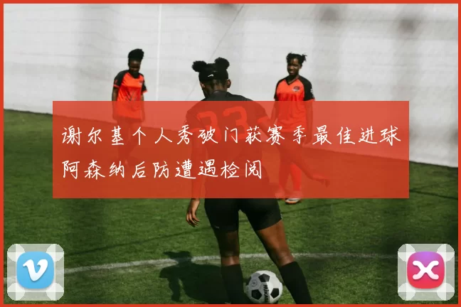 谢尔基个人秀破门获赛季最佳进球阿森纳后防遭遇检阅
