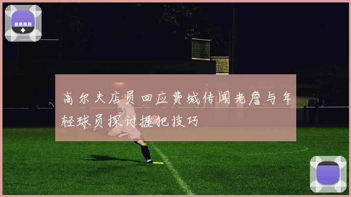 高尔夫店员回应费城传闻老詹与年轻球员探讨握把技巧