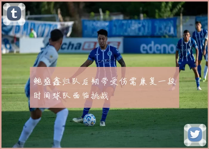鲍盛鑫归队后韧带受伤需康复一段时间球队面临挑战
