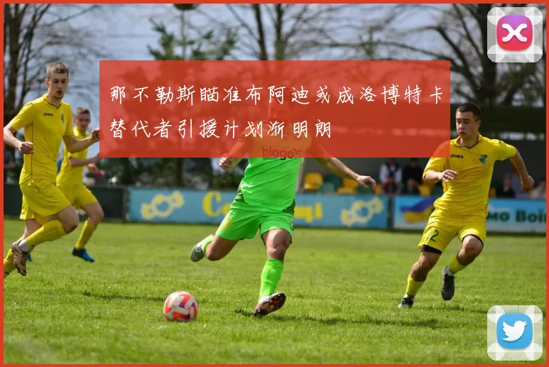 那不勒斯瞄准布阿迪或成洛博特卡替代者引援计划渐明朗