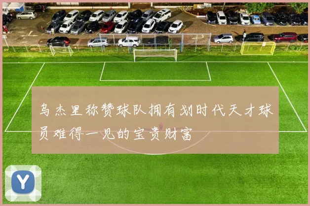 乌杰里称赞球队拥有划时代天才球员难得一见的宝贵财富