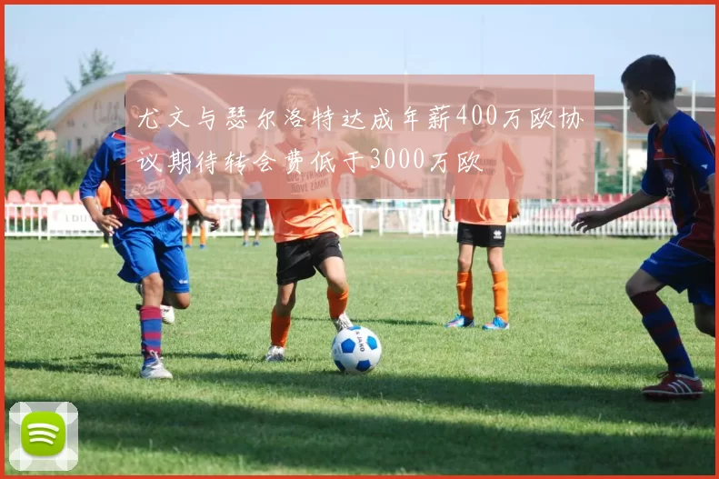 尤文与瑟尔洛特达成年薪400万欧协议期待转会费低于3000万欧