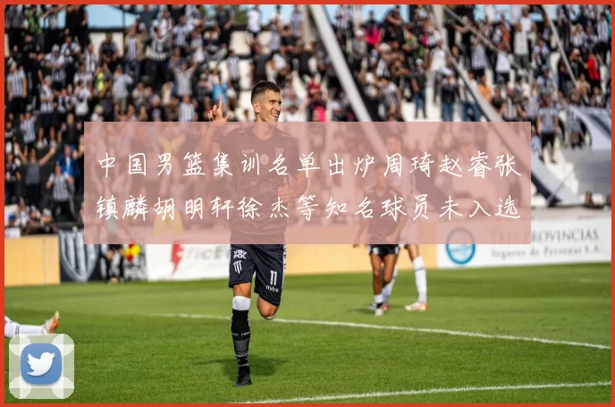 中国男篮集训名单出炉周琦赵睿张镇麟胡明轩徐杰等知名球员未入选