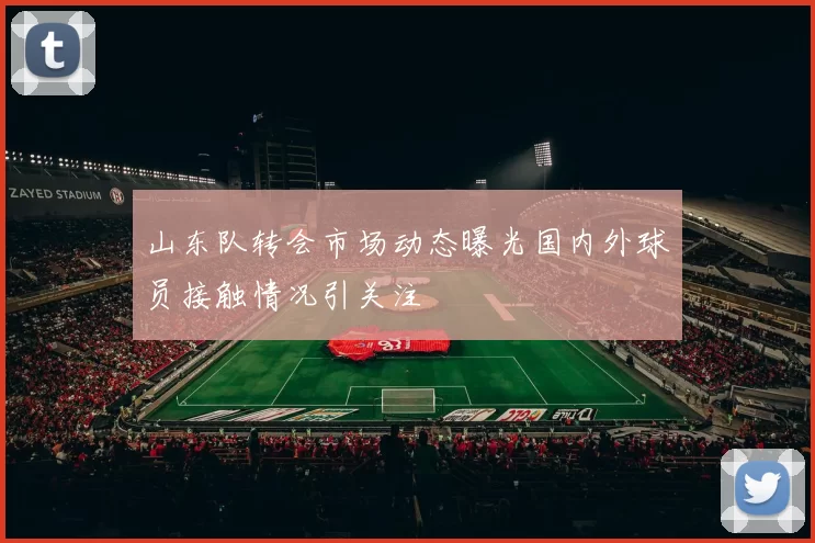 山东队转会市场动态曝光国内外球员接触情况引关注