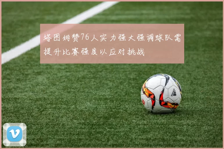 塔图姆赞76人实力强大强调球队需提升比赛强度以应对挑战