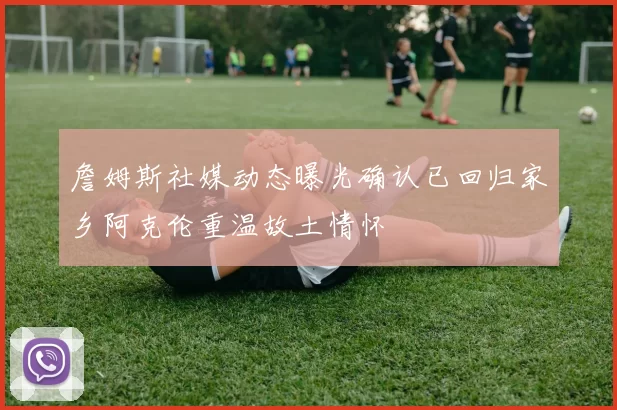 詹姆斯社媒动态曝光确认已回归家乡阿克伦重温故土情怀