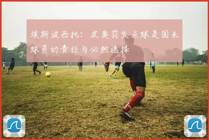 埃斯波西托：皮奥罚失点球是国米球员的责任与必然选择
