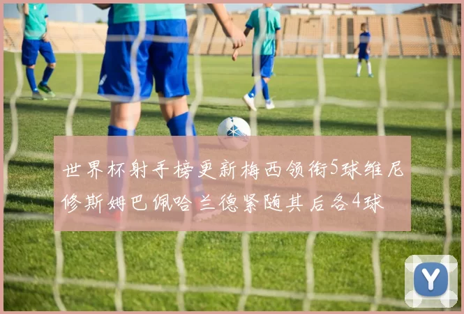 世界杯射手榜更新梅西领衔5球维尼修斯姆巴佩哈兰德紧随其后各4球