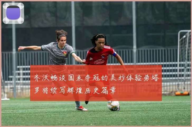 齐沃畅谈国米夺冠的美妙体验劳塔罗将续写辉煌历史篇章