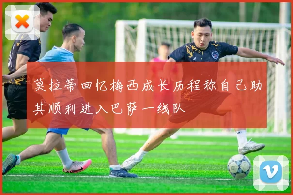 莫拉蒂回忆梅西成长历程称自己助其顺利进入巴萨一线队