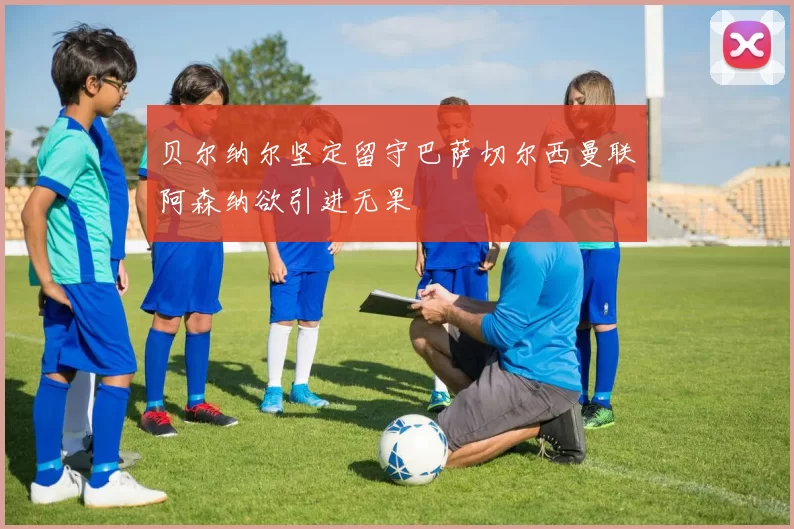 贝尔纳尔坚定留守巴萨切尔西曼联阿森纳欲引进无果