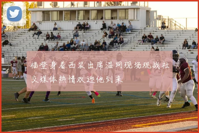 福登身着西装出席温网现场观战社交媒体热情欢迎他到来