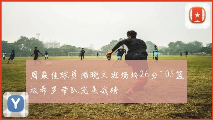 周最佳球员揭晓文班场均26分105篮板希罗带队完美战绩