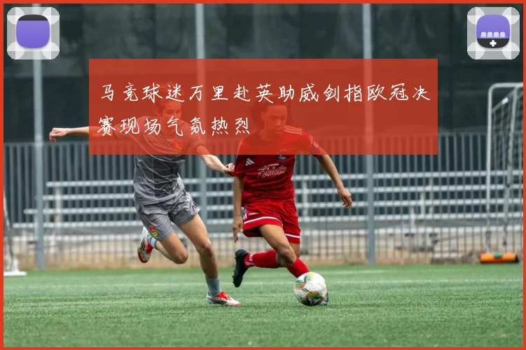 马竞球迷万里赴英助威剑指欧冠决赛现场气氛热烈