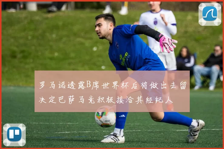 罗马诺透露B席世界杯后将做出去留决定巴萨马竞积极接洽其经纪人