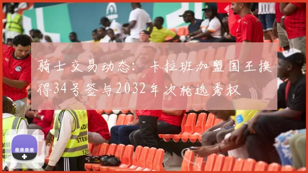 骑士交易动态：卡拉班加盟国王换得34号签与2032年次轮选秀权