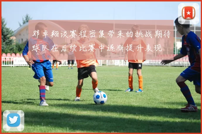 邓卓翔谈赛程密集带来的挑战期待球队在后续比赛中逐渐提升表现