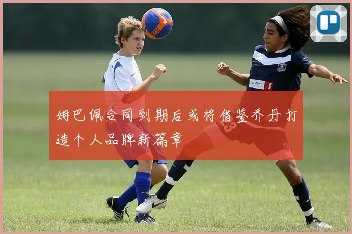姆巴佩合同到期后或将借鉴乔丹打造个人品牌新篇章