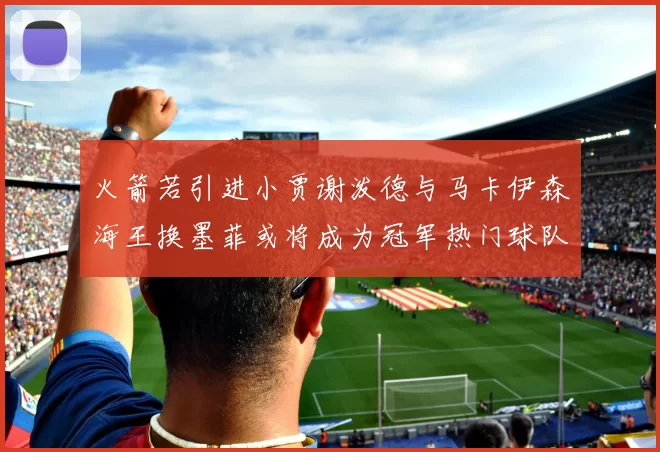 火箭若引进小贾谢泼德与马卡伊森海王换墨菲或将成为冠军热门球队