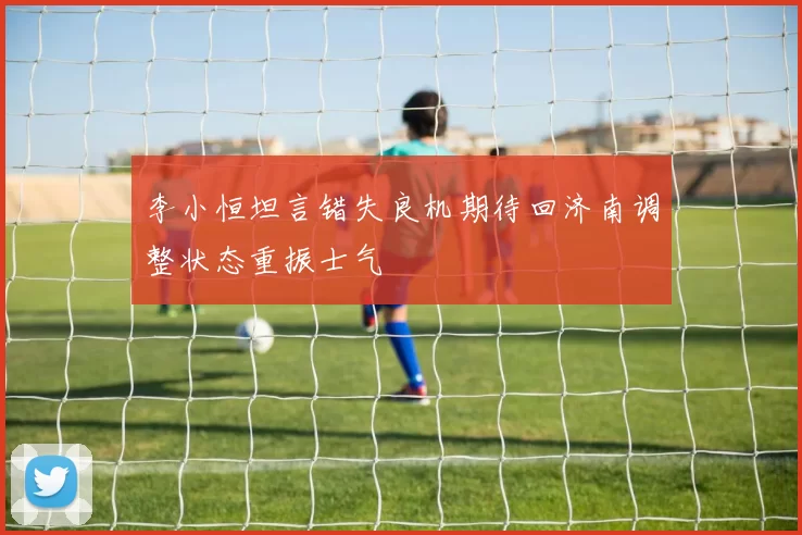 李小恒坦言错失良机期待回济南调整状态重振士气